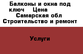 Балконы и окна под ключ! › Цена ­ 15 000 - Самарская обл. Строительство и ремонт » Услуги   . Самарская обл.